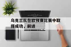 乐鱼官网-乌克兰队在欧预赛比赛中取得成功，前进