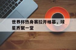 乐鱼官网-世界杯热身赛拉开帷幕，球星齐聚一堂
