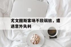 乐鱼官网-尤文图斯客场不敌弱旅，遭遇意外失利