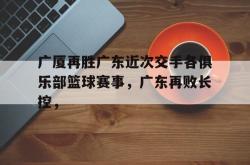 乐鱼百家乐-广厦再胜广东近次交手各俱乐部篮球赛事，广东再败长控，