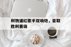 乐鱼百家乐-利物浦红歌手双响炮，豪取胜利晋级