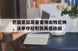 乐鱼官网-巴黎圣日耳曼客场击败尼姆，法甲夺冠形势再度稳固
