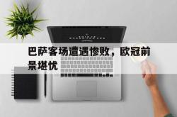乐鱼体育-巴萨客场遭遇惨败，欧冠前景堪忧