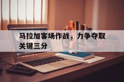 乐鱼体育-马拉加客场作战，力争夺取关键三分