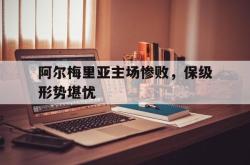 乐鱼真人-阿尔梅里亚主场惨败，保级形势堪忧