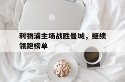 乐鱼真人-利物浦主场战胜曼城，继续领跑榜单