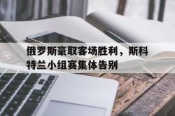 乐鱼真人-俄罗斯豪取客场胜利，斯科特兰小组赛集体告别