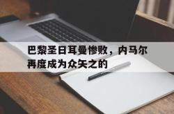 乐鱼百家乐-巴黎圣日耳曼惨败，内马尔再度成为众矢之的