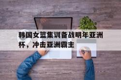 乐鱼体育-韩国女篮集训备战明年亚洲杯，冲击亚洲霸主
