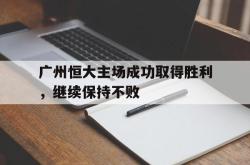 乐鱼体育-广州恒大主场成功取得胜利，继续保持不败