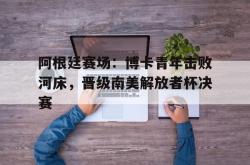 乐鱼官网-阿根廷赛场：博卡青年击败河床，晋级南美解放者杯决赛