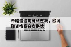 百家乐多台下注-希腊遭遇匈牙利逆袭，欧国联资格赛名次堪忧