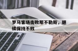 乐鱼体育-罗马客场击败那不勒斯，继续保持不败