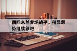 乐鱼真人-国际米兰客场战平，稍显颓势继续领跑