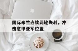 乐鱼真人-国际米兰连续两轮失利，冲击意甲亚军位置