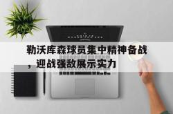 乐鱼百家乐-勒沃库森球员集中精神备战，迎战强敌展示实力