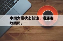 乐鱼真人-中国女排状态低迷，遭遇连败困局。