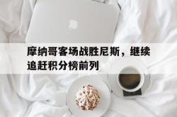 乐鱼真人-摩纳哥客场战胜尼斯，继续追赶积分榜前列