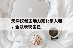 乐鱼真人-天津权健主场力克北京人和，全队表现出色