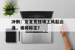 乐鱼体育-冲刺：女足竞技场上风起云涌，谁将称王？