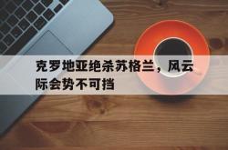乐鱼官网-克罗地亚绝杀苏格兰，风云际会势不可挡