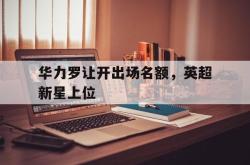 乐鱼百家乐-华力罗让开出场名额，英超新星上位