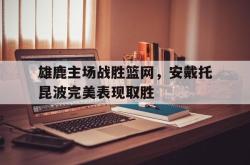 乐鱼官网-雄鹿主场战胜篮网，安戴托昆波完美表现取胜