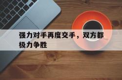 乐鱼官网-强力对手再度交手，双方都极力争胜