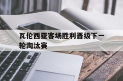 乐鱼真人-瓦伦西亚客场胜利晋级下一轮淘汰赛
