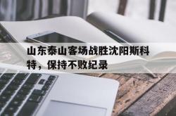 乐鱼体育-山东泰山客场战胜沈阳斯科特，保持不败纪录