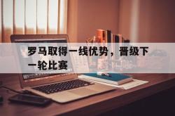 乐鱼体育-罗马取得一线优势，晋级下一轮比赛