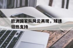 乐鱼真人-欧洲国家队风云再现，球迷狂热支持