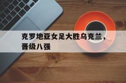 乐鱼官网-克罗地亚女足大胜乌克兰，晋级八强