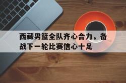 乐鱼体育-西藏男篮全队齐心合力，备战下一轮比赛信心十足