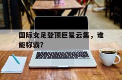 乐鱼真人-国际女足登顶巨星云集，谁能称霸？