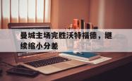 乐鱼官网-曼城主场完胜沃特福德，继续缩小分差