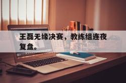 乐鱼百家乐-王磊无缘决赛，教练组连夜复盘。