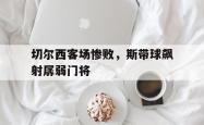 乐鱼百家乐-切尔西客场惨败，斯带球飙射孱弱门将