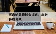 百家乐多台下注-阿森纳前锋转会谣言：年老将或离队