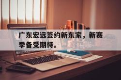 乐鱼官网-广东宏远签约新东家，新赛季备受期待。