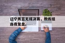 乐鱼真人-辽宁男篮无缘决赛，教练组连夜复盘。