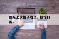 乐鱼官网-国足上演帽子戏法，技惊四座。