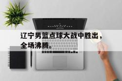 乐鱼官网-辽宁男篮点球大战中胜出，全场沸腾。