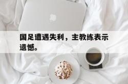乐鱼体育-国足遭遇失利，主教练表示遗憾。