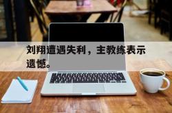 乐鱼体育-刘翔遭遇失利，主教练表示遗憾。