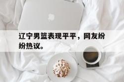 乐鱼真人-辽宁男篮表现平平，网友纷纷热议。