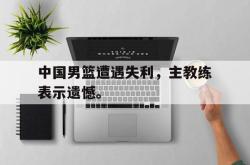 百家乐多台下注-中国男篮遭遇失利，主教练表示遗憾。