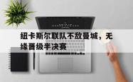 乐鱼百家乐-纽卡斯尔联队不敌曼城，无缘晋级半决赛