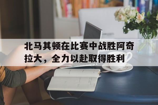 北马其顿在比赛中战胜阿奇拉大，全力以赴取得胜利