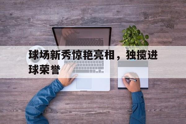 球场新秀惊艳亮相，独揽进球荣誉